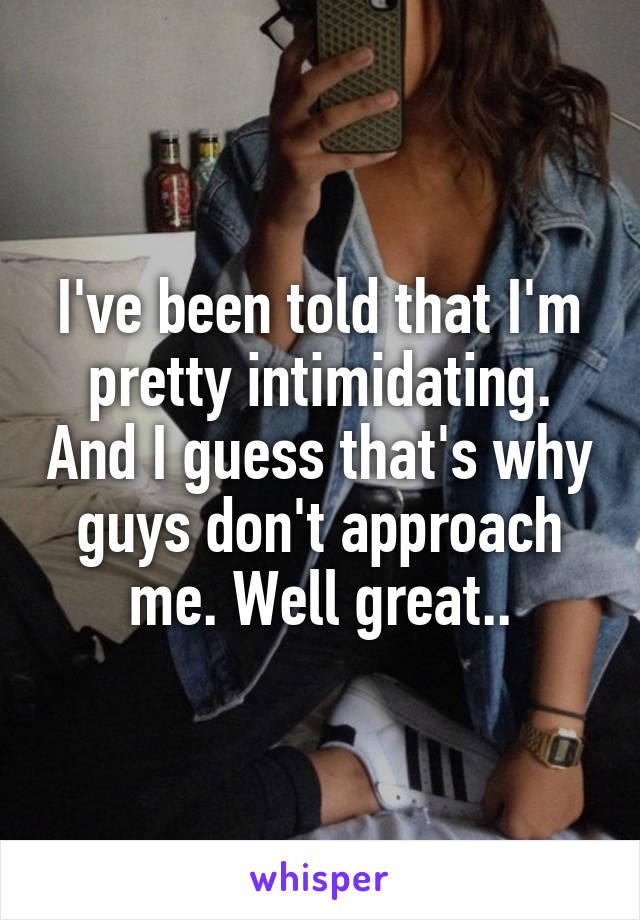 I've been told that I'm pretty intimidating. And I guess that's why guys don't approach me. Well great..