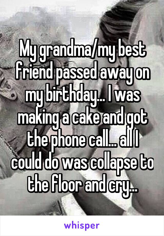 My grandma/my best friend passed away on my birthday... I was making a cake and got the phone call... all I could do was collapse to the floor and cry...