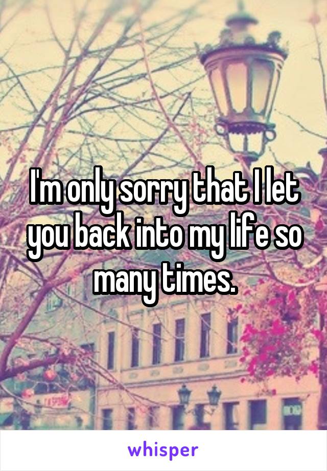 I'm only sorry that I let you back into my life so many times.