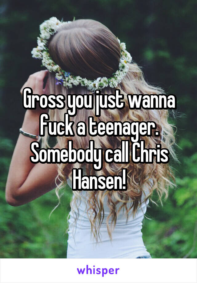 Gross you just wanna fuck a teenager. Somebody call Chris Hansen!