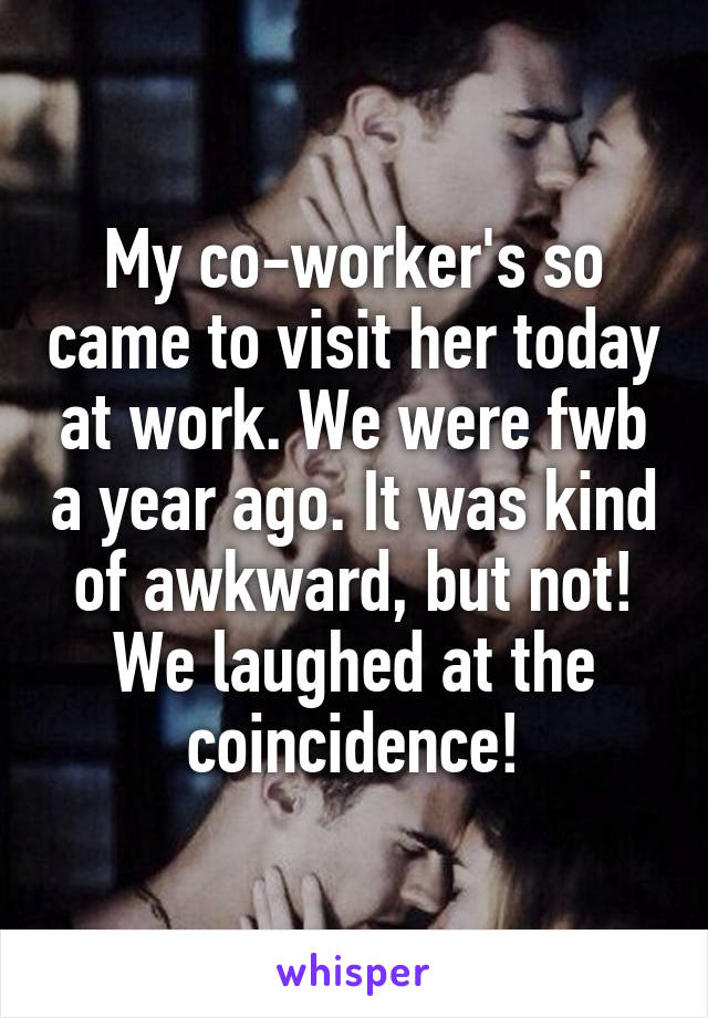 My co-worker's so came to visit her today at work. We were fwb a year ago. It was kind of awkward, but not! We laughed at the coincidence!