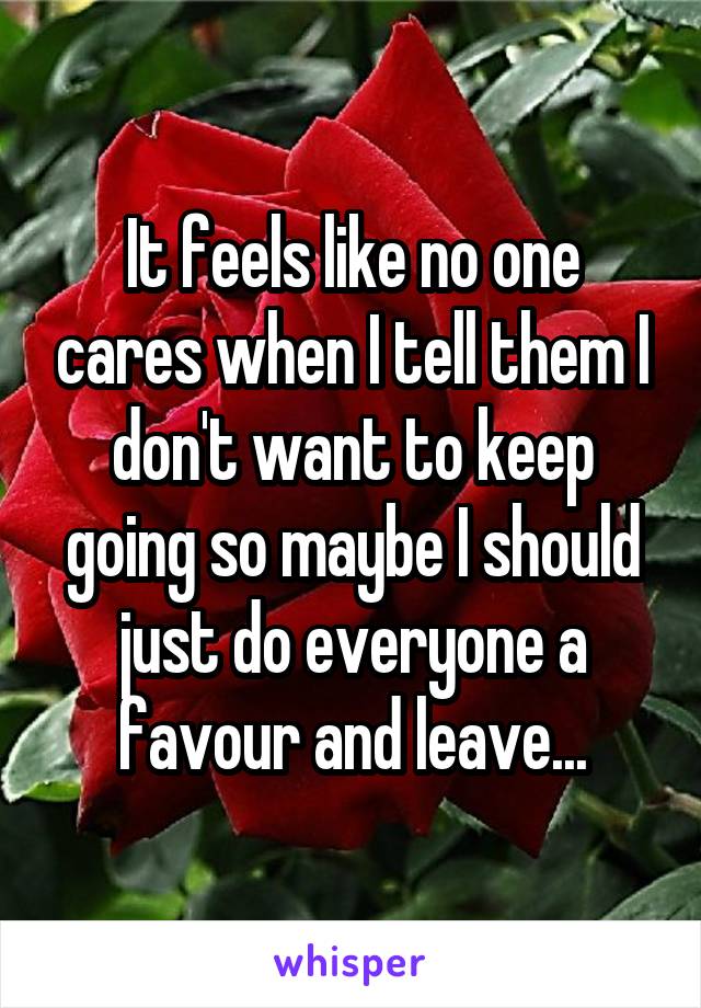 It feels like no one cares when I tell them I don't want to keep going so maybe I should just do everyone a favour and leave...