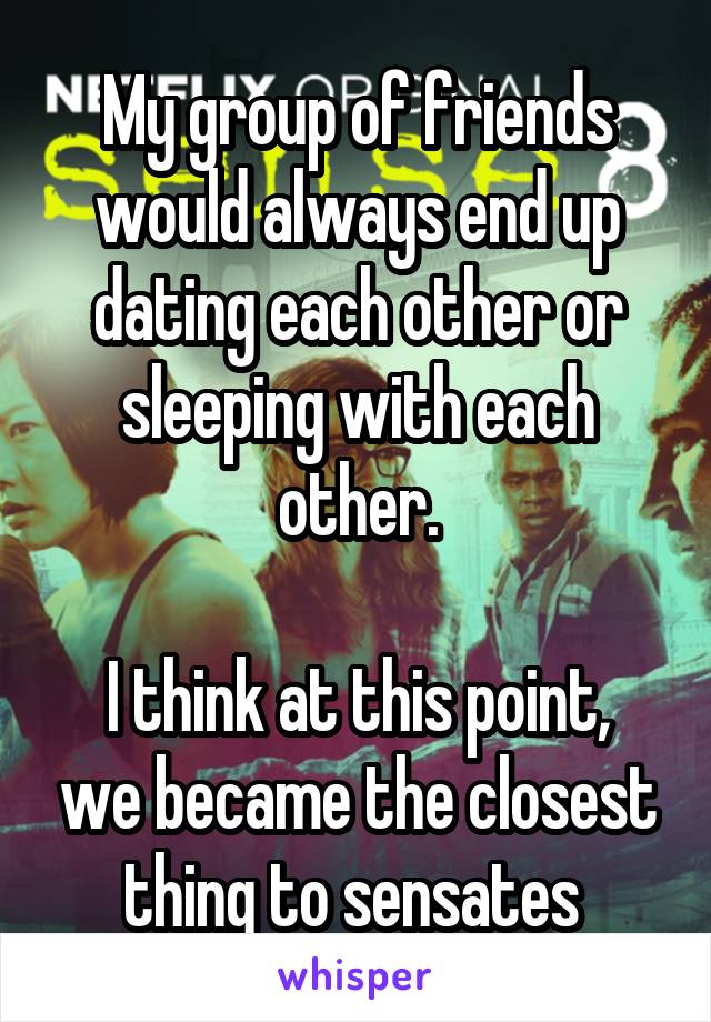 My group of friends would always end up dating each other or sleeping with each other.

I think at this point, we became the closest thing to sensates 