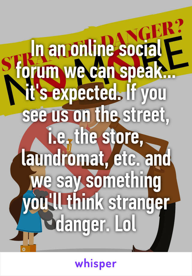 In an online social forum we can speak... it's expected. If you see us on the street, i.e. the store, laundromat, etc. and we say something you'll think stranger danger. Lol