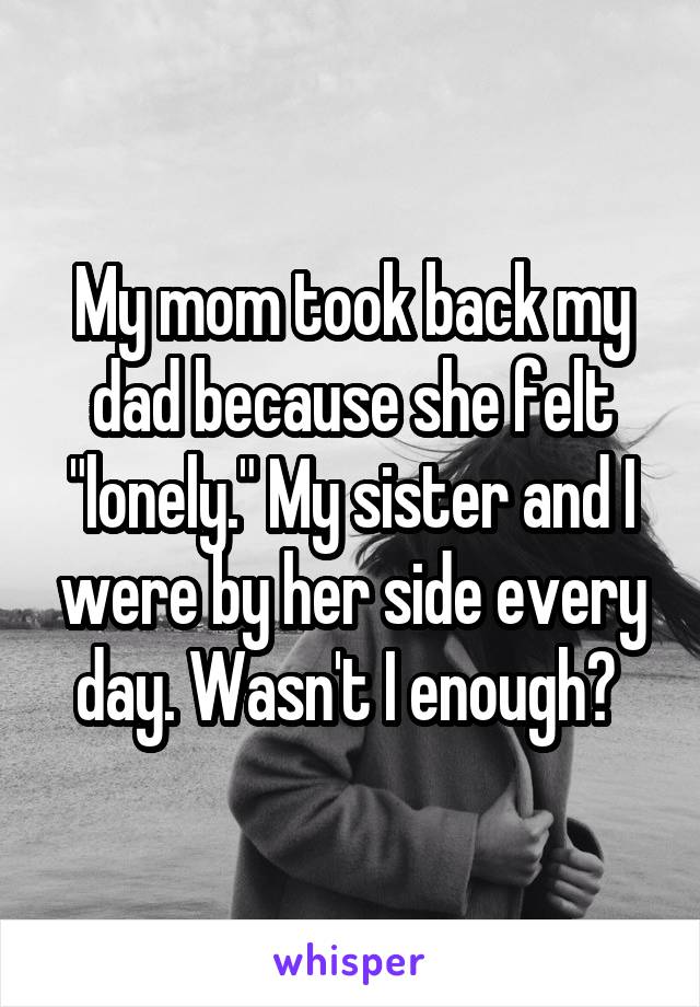 My mom took back my dad because she felt "lonely." My sister and I were by her side every day. Wasn't I enough? 