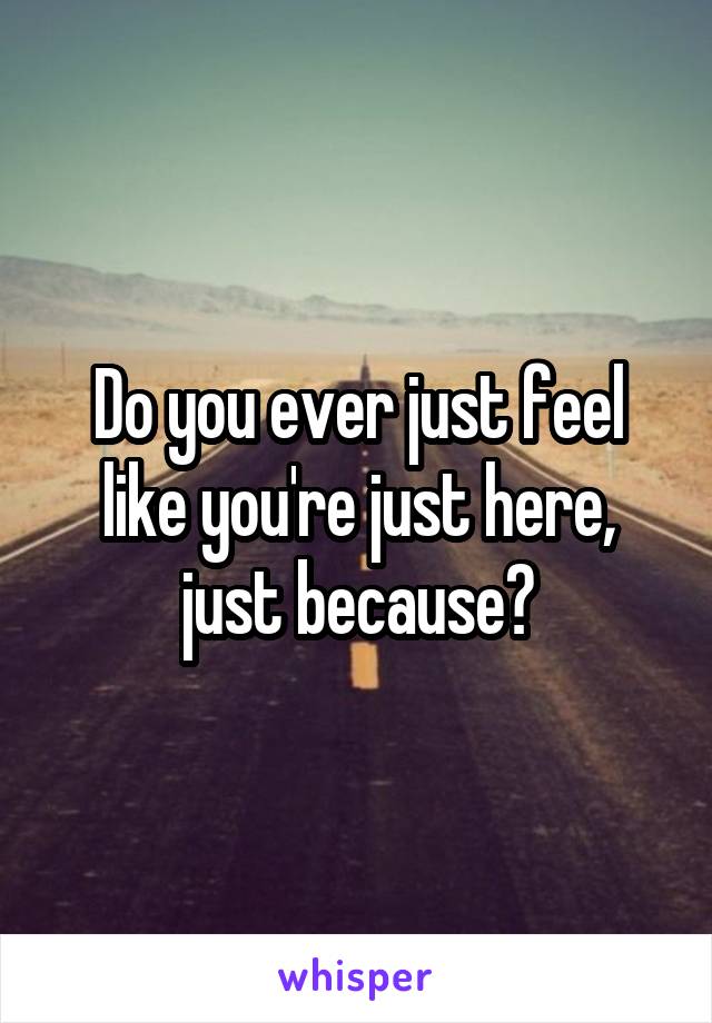 Do you ever just feel like you're just here, just because?