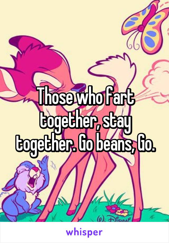 Those who fart together, stay together. Go beans, Go.