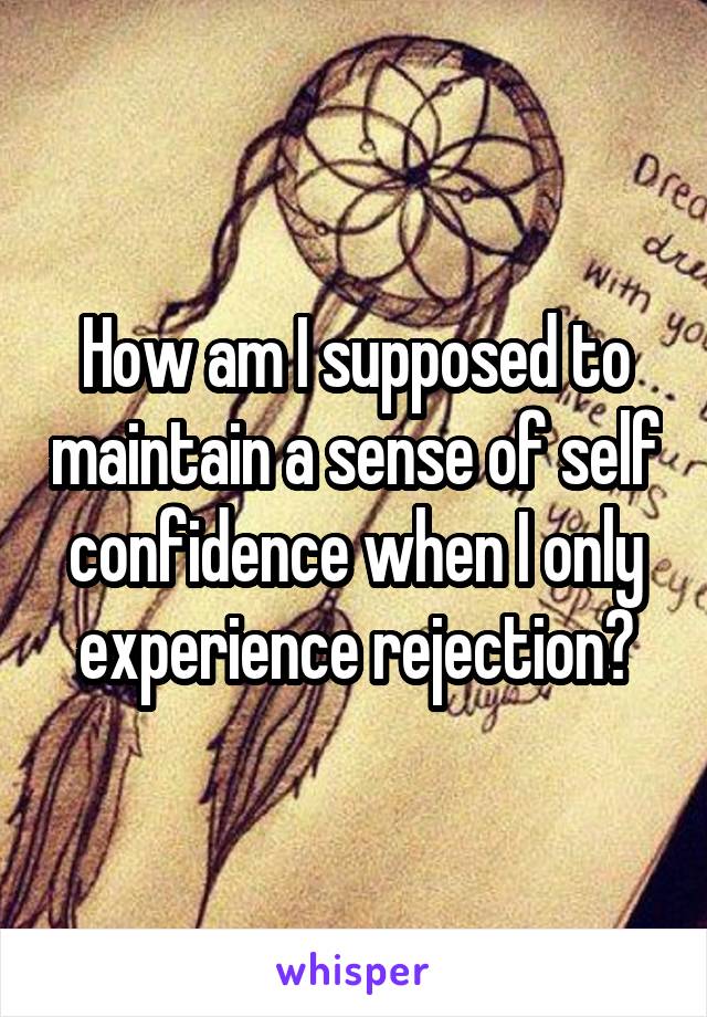 How am I supposed to maintain a sense of self confidence when I only experience rejection?