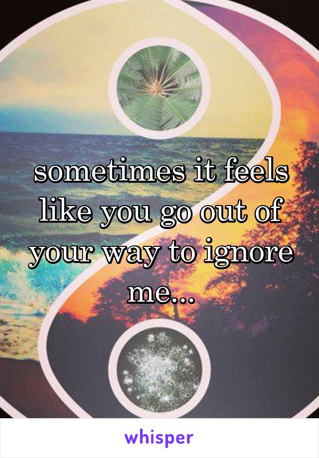 sometimes it feels like you go out of your way to ignore me...