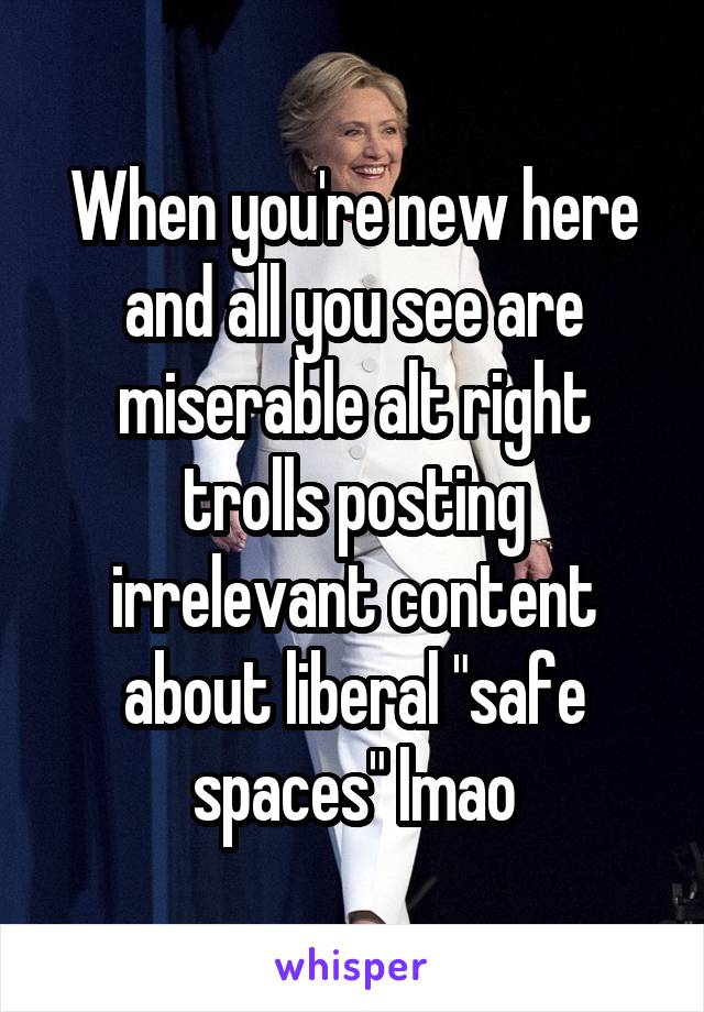 When you're new here and all you see are miserable alt right trolls posting irrelevant content about liberal "safe spaces" lmao