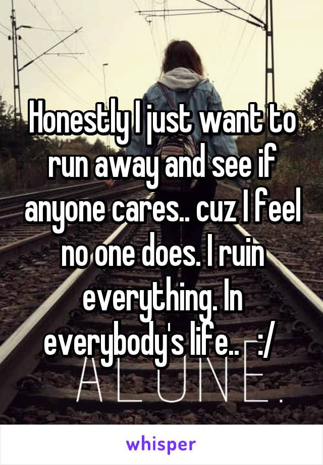 Honestly I just want to run away and see if anyone cares.. cuz I feel no one does. I ruin everything. In everybody's life..   :/ 