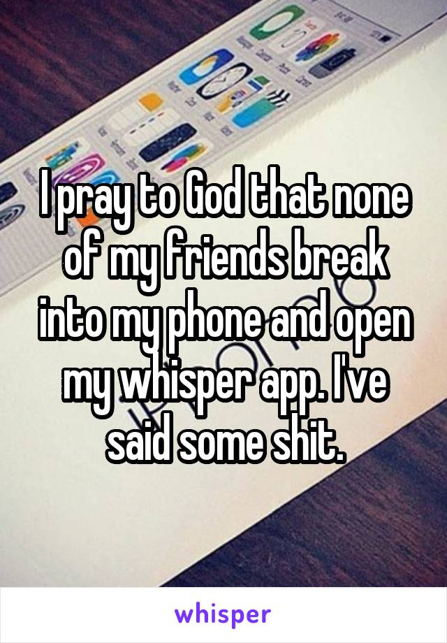 I pray to God that none of my friends break into my phone and open my whisper app. I've said some shit.