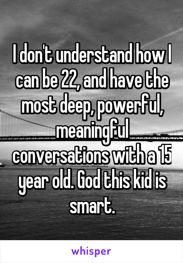 I don't understand how I can be 22, and have the most deep, powerful, meaningful conversations with a 15 year old. God this kid is smart.