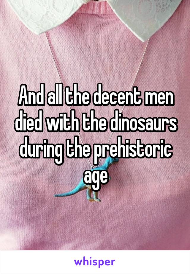 And all the decent men died with the dinosaurs during the prehistoric age