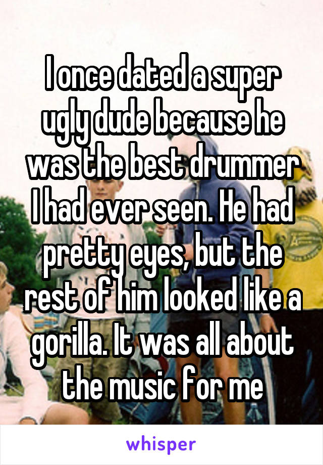 I once dated a super ugly dude because he was the best drummer I had ever seen. He had pretty eyes, but the rest of him looked like a gorilla. It was all about the music for me