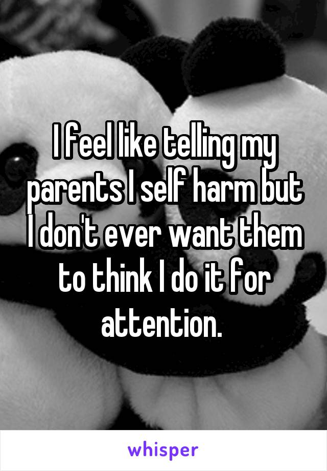 I feel like telling my parents I self harm but I don't ever want them to think I do it for attention. 