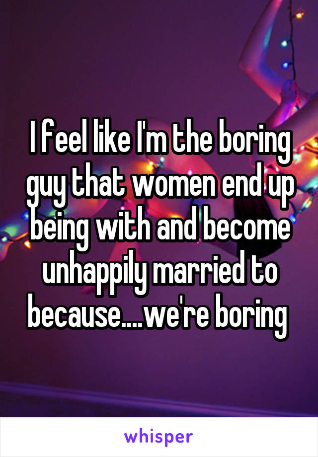 I feel like I'm the boring guy that women end up being with and become unhappily married to because....we're boring 