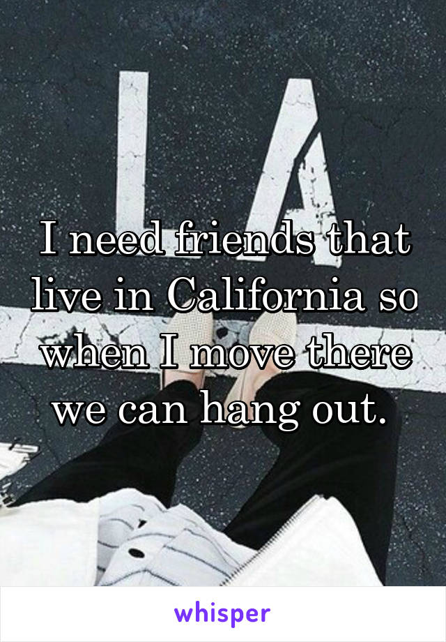 I need friends that live in California so when I move there we can hang out. 