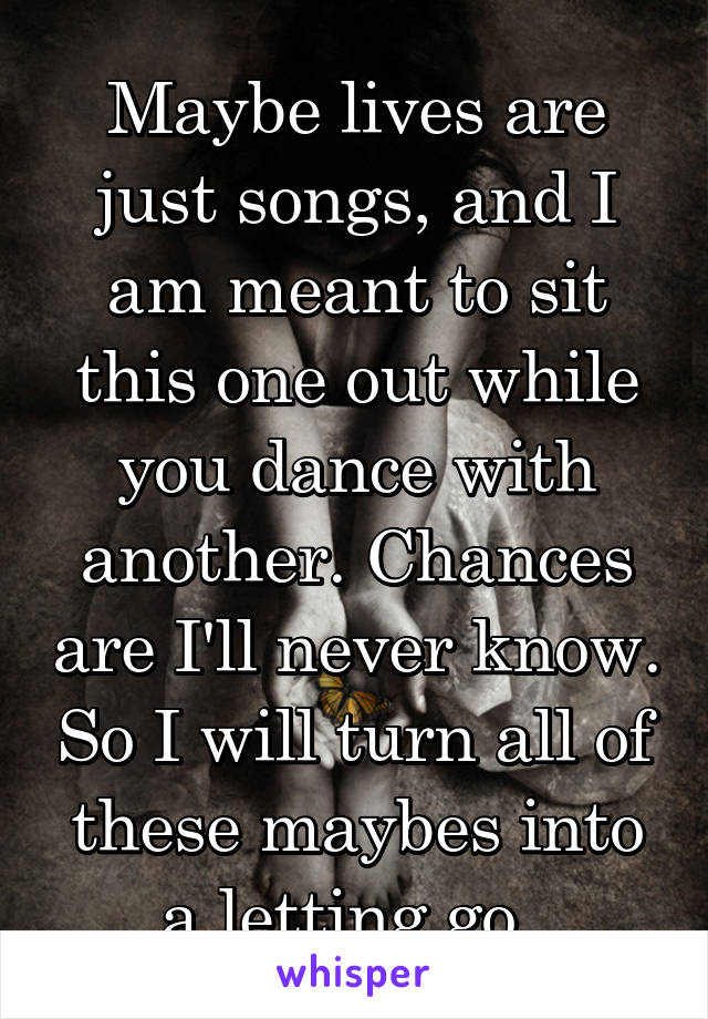 Maybe lives are just songs, and I am meant to sit this one out while you dance with another. Chances are I'll never know. So I will turn all of these maybes into a letting go. 