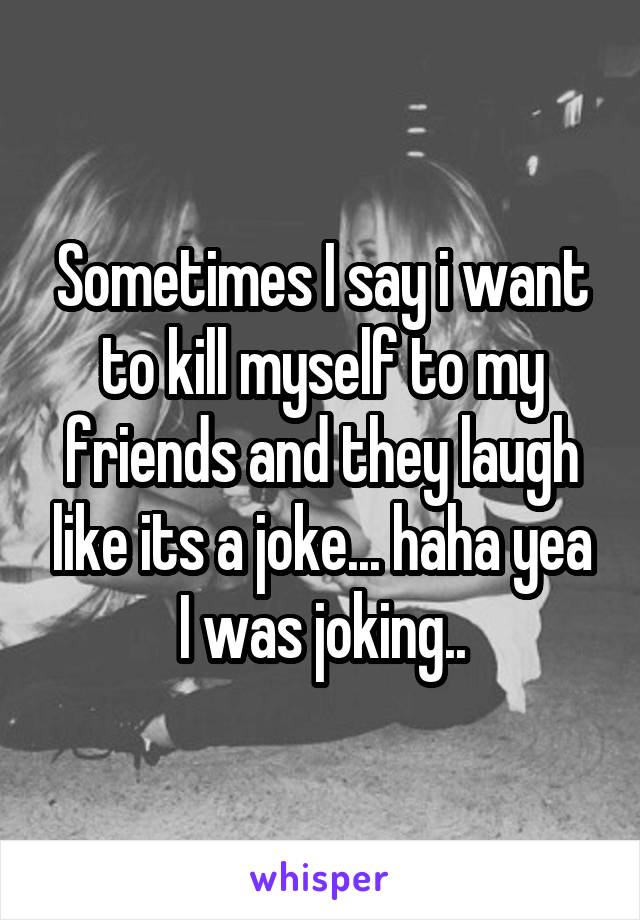 Sometimes I say i want to kill myself to my friends and they laugh like its a joke... haha yea I was joking..