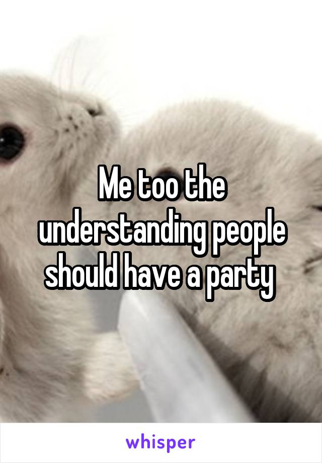 Me too the understanding people should have a party 