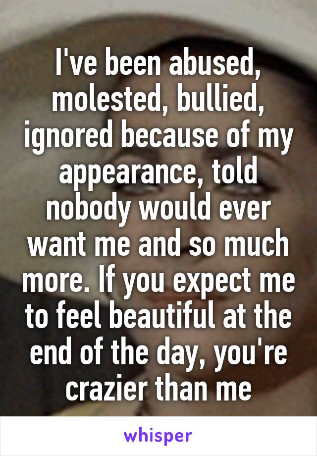 I've been abused, molested, bullied, ignored because of my appearance, told nobody would ever want me and so much more. If you expect me to feel beautiful at the end of the day, you're crazier than me