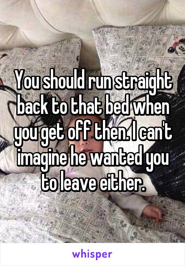 You should run straight back to that bed when you get off then. I can't imagine he wanted you to leave either.