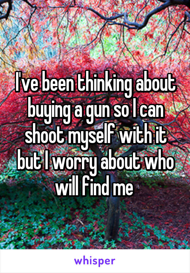 I've been thinking about buying a gun so I can shoot myself with it but I worry about who will find me 