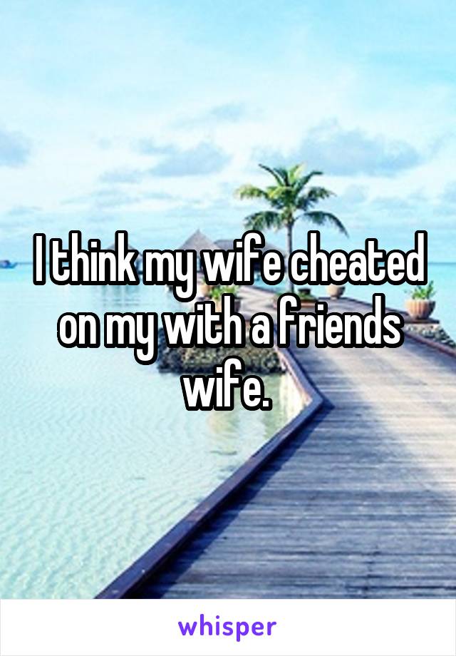 I think my wife cheated on my with a friends wife. 