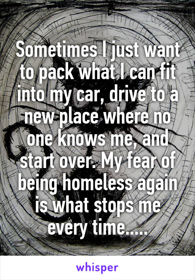 Sometimes I just want to pack what I can fit into my car, drive to a new place where no one knows me, and start over. My fear of being homeless again is what stops me every time.....