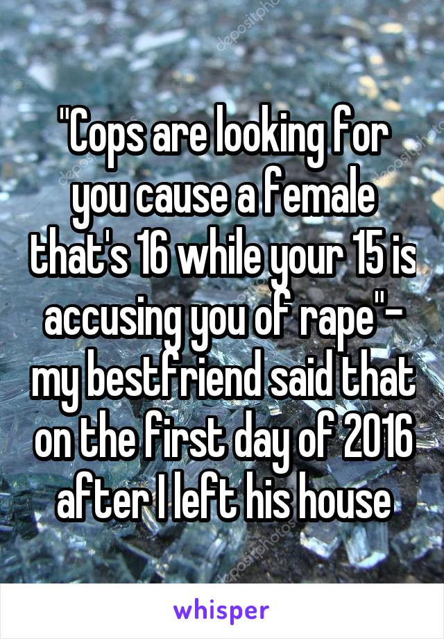 "Cops are looking for you cause a female that's 16 while your 15 is accusing you of rape"- my bestfriend said that on the first day of 2016 after I left his house