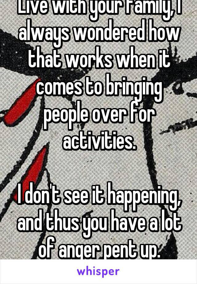 Live with your family, I always wondered how that works when it comes to bringing people over for activities.

I don't see it happening, and thus you have a lot of anger pent up. Meditation helps.