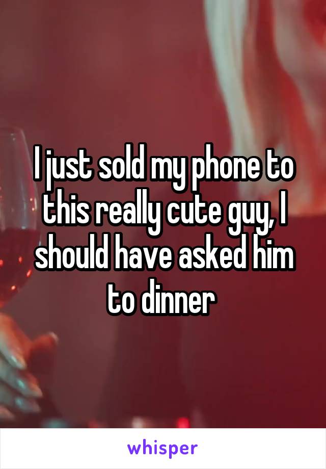 I just sold my phone to this really cute guy, I should have asked him to dinner 