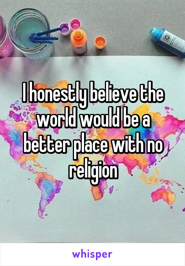 I honestly believe the world would be a better place with no religion