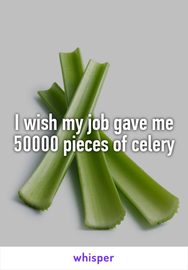 I wish my job gave me 50000 pieces of celery