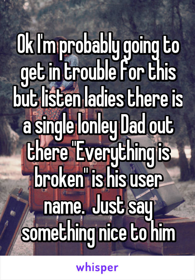 Ok I'm probably going to get in trouble for this but listen ladies there is a single lonley Dad out there "Everything is broken" is his user name.  Just say something nice to him