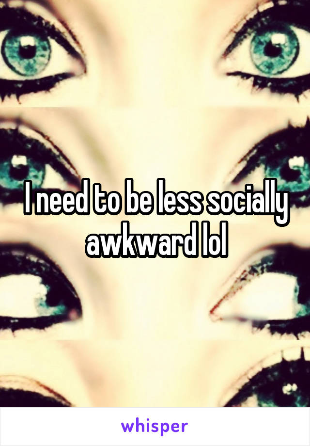 I need to be less socially awkward lol