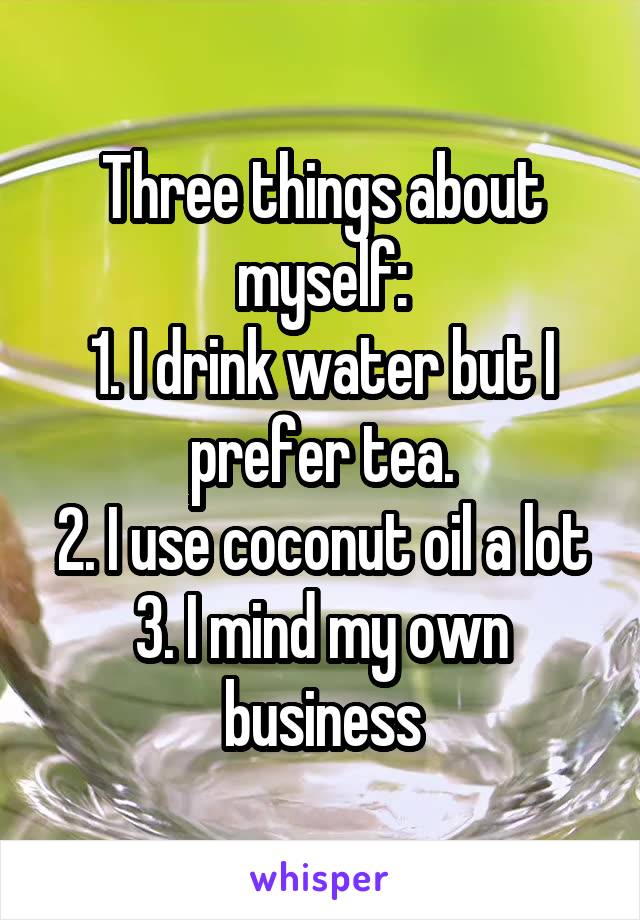 Three things about myself:
1. I drink water but I prefer tea.
2. I use coconut oil a lot
3. I mind my own business