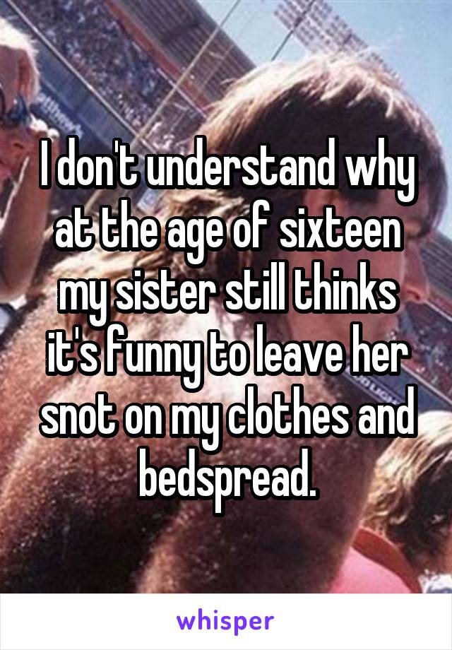 I don't understand why at the age of sixteen my sister still thinks it's funny to leave her snot on my clothes and bedspread.