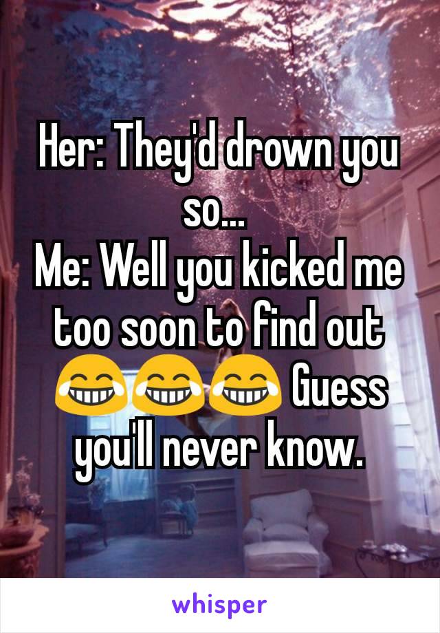 Her: They'd drown you so... 
Me: Well you kicked me too soon to find out 😂😂😂 Guess you'll never know.