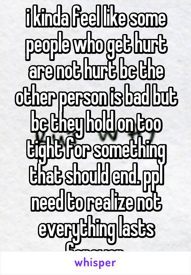 i kinda feel like some people who get hurt are not hurt bc the other person is bad but bc they hold on too tight for something that should end. ppl need to realize not everything lasts forever.