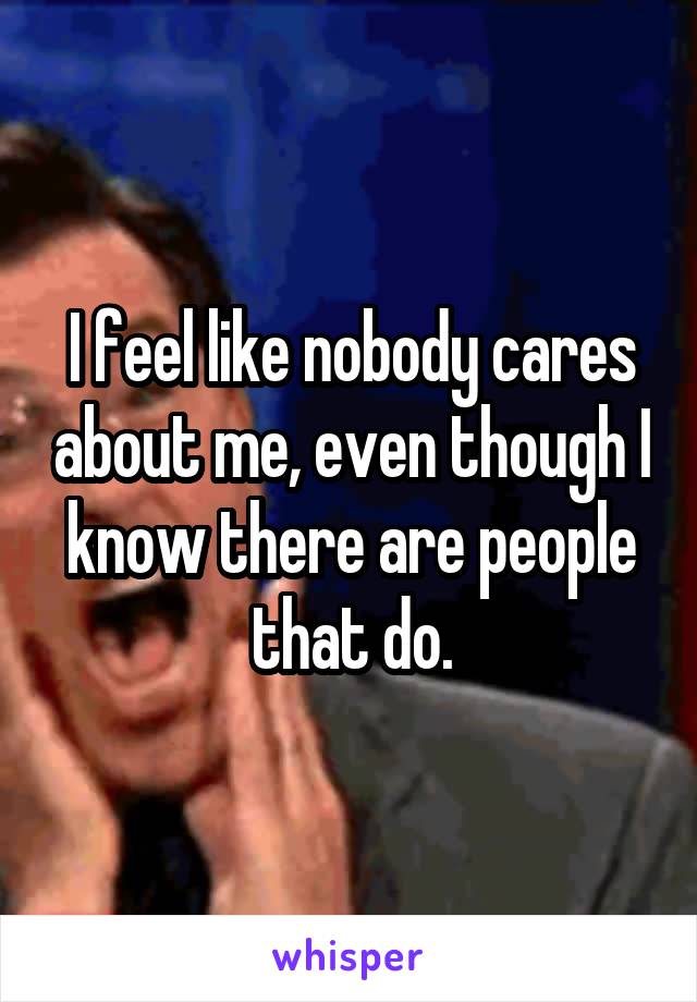 I feel like nobody cares about me, even though I know there are people that do.