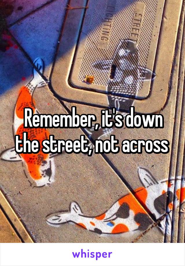 Remember, it's down the street, not across 