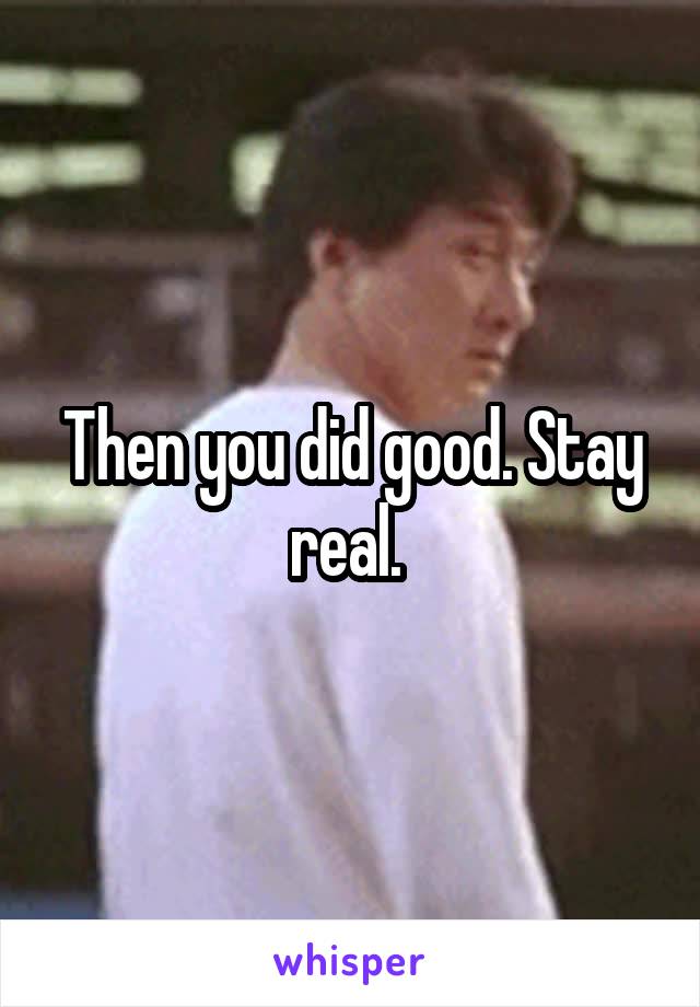 Then you did good. Stay real. 