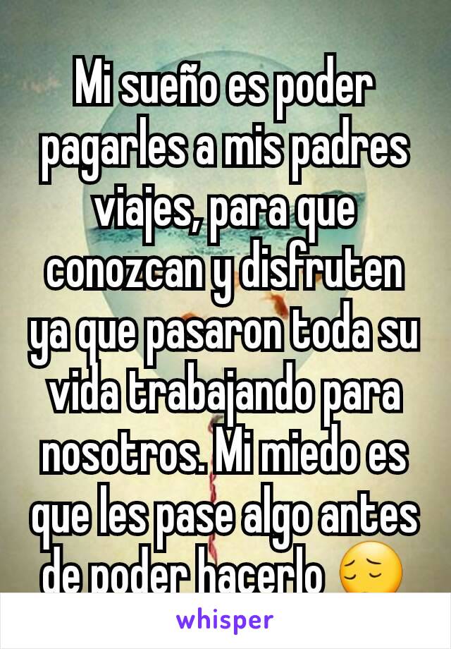 Mi sueño es poder pagarles a mis padres viajes, para que conozcan y disfruten ya que pasaron toda su vida trabajando para nosotros. Mi miedo es que les pase algo antes de poder hacerlo 😔