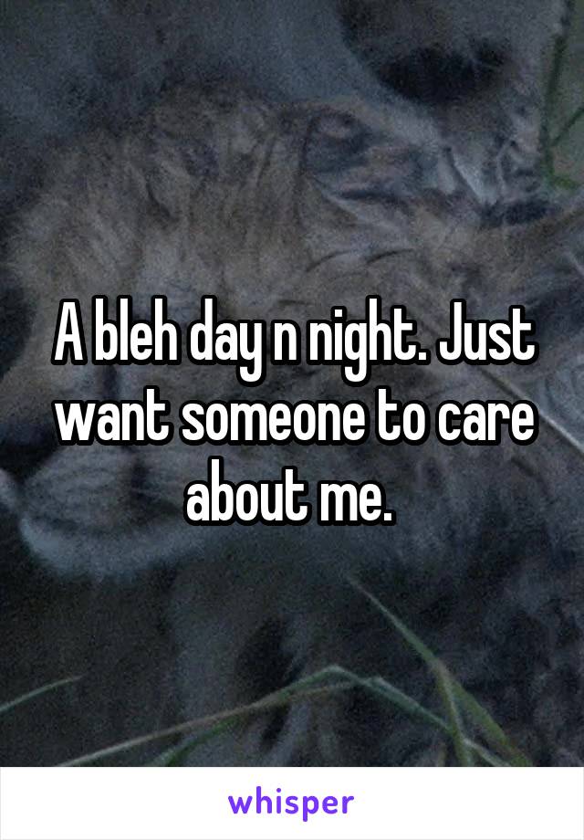 A bleh day n night. Just want someone to care about me. 