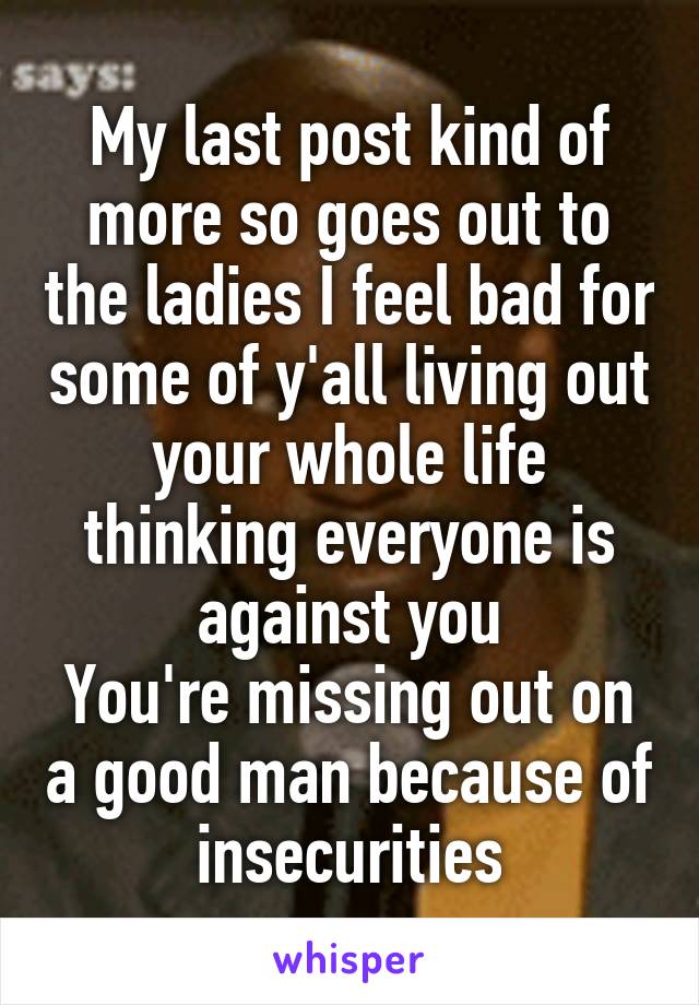 My last post kind of more so goes out to the ladies I feel bad for some of y'all living out your whole life thinking everyone is against you
You're missing out on a good man because of insecurities