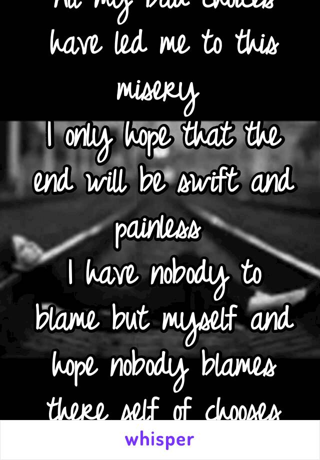 All my bad choices have led me to this misery 
I only hope that the end will be swift and painless 
I have nobody to blame but myself and hope nobody blames there self of chooses the path I have chose