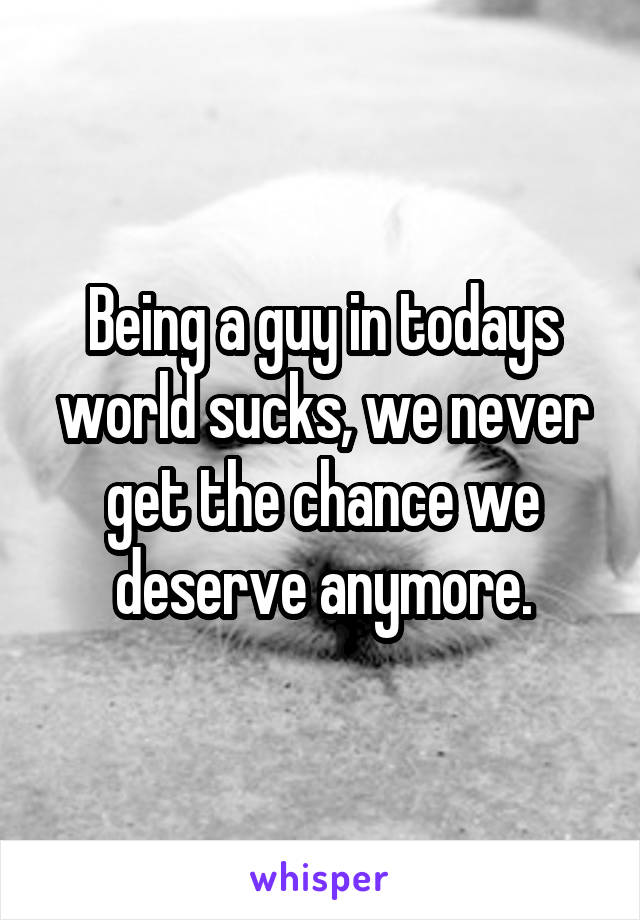 Being a guy in todays world sucks, we never get the chance we deserve anymore.