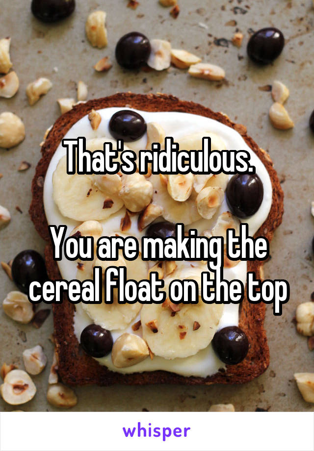 That's ridiculous.

You are making the cereal float on the top